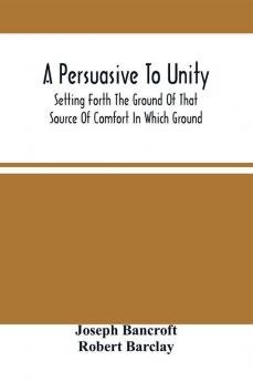 A Persuasive To Unity : Setting Forth The Ground Of That Source Of Comfort In Which Ground Of A Clean Heart And A Right Spirit Men May Grow In Good And Firmly Support Each Other As Living Stones In The Temple Of God