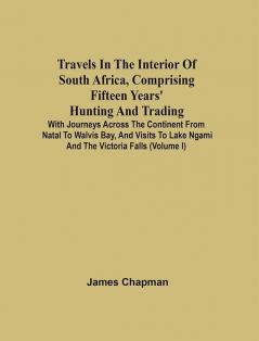 Travels In The Interior Of South Africa Comprising Fifteen Years' Hunting And Trading; With Journeys Across The Continent From Natal To Walvis Bay And Visits To Lake Ngami And The Victoria Falls (Volume I)