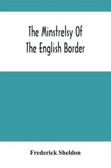 The Minstrelsy Of The English Border : Being A Collection Of Ballads Ancient Remodelled And Original Founded On Well Known Border Legends