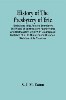 History Of The Presbytery Of Erie; Embracing In Its Ancient Boundaries The Whole Of Northwestern Pennsylvania And Northeastern Ohio : With Biographical Sketches Of All Its Ministers And Historical Sketches Of Its Churches