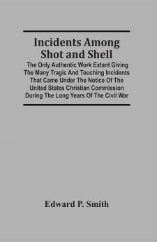 Incidents Among Shot And Shell; The Only Authentic Work Extant Giving The Many Tragic And Touching Incidents That Came Under The Notice Of The United States Christian Commission During The Long Years Of The Civil War