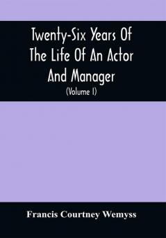 Twenty-Six Years Of The Life Of An Actor And Manager : Interspersed With Sketches Anecdotes And Opinions Of The Professional Merits Of The Most Celebrated Actors And Actresses Of Our Day (Volume I)