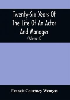 Twenty-Six Years Of The Life Of An Actor And Manager : Interspersed With Sketches Anecdotes And Opinions Of The Professional Merits Of The Most Celebrated Actors And Actresses Of Our Day (Volume Ii)