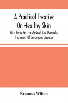 A Practical Treatise On Healthy Skin : With Rules For The Medical And Domestic Treatment Of Cutaneous Diseases