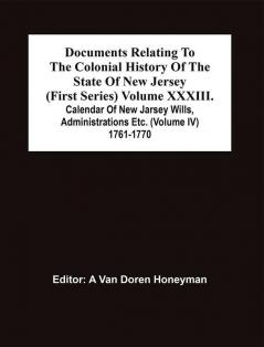 Documents Relating To The Colonial History Of The State Of New Jersey (First Series) Volume Xxxiii. Calendar Of New Jarsey Wills Administrations Etc. (Volume Iv) 1761-1770