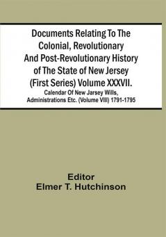 Documents Relating To The Colonial Revolutionary And Post-Revolutionary History Of The State Of New Jersey (First Series) Volume Xxxvii. Calendar Of New Jarsey Wills Administrations Etc. (Volume Viii) 1791-1795