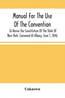 Manual For The Use Of The Convention To Revise The Constitution Of The State Of New York Convened At Albany June 1 1846. Prepared Pursuant To Order Of The Convention By The Secretaries Under Supervision Of A Select Committee