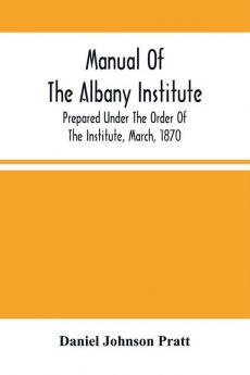 Manual Of The Albany Institute; Prepared Under The Order Of The Institute March 1870