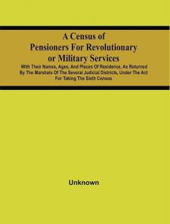 A Census Of Pensioners For Revolutionary Or Military Services : With Their Names Ages And Places Of Residence As Returned By The Marshals Of The Several Judicial Districts Under The Act For Taking The Sixth Census