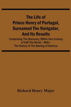 The Life Of Prince Henry Of Portugal Surnamed The Navigator And Its Results: Comprising The Discovery Within One Century Of Half The World -- With-- The History Of The Naming Of America