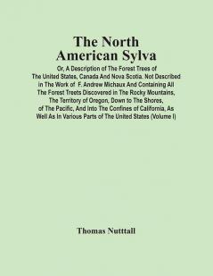 The North American Sylva; Or A Description Of The Forest Trees Of The United States Canada And Nova Scotia. Not Described In The Work Of F. Andrew Michaux And Containing All The Forest Treets Discovered In The Rocky Mountains The Territory Of Oreg