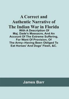 A Correct And Authentic Narrative Of The Indian War In Florida; With A Description Of Maj. Dade'S Massacre And An Account Of The Extreme Suffering For Want Of Provision Of The Army--Having Been Obliged To Eat Horses' And Dogs' Flesh &C.