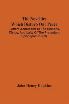 The Novelties Which Disturb Our Peace : Letters Addressed To The Bishops Clergy And Laity Of The Protestant Episcopal Church