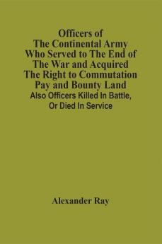 Officers Of The Continental Army Who Served To The End Of The War And Acquired The Right To Commutation Pay And Bounty Land : Also Officers Killed In Battle Or Died In Service