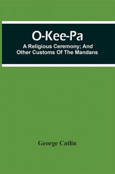 O-Kee-Pa; A Religious Ceremony; And Other Customs Of The Mandans