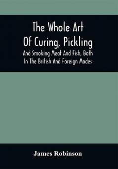 The Whole Art Of Curing Pickling And Smoking Meat And Fish Both In The British And Foreign Modes : With Many Useful Miscellaneous Receipts And Full Directions For The Construction Of An Economical Drying-Chimney And Apparatus On An Entirely Original Plan