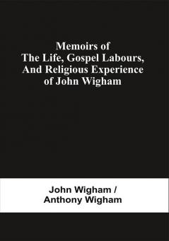 Memoirs Of The Life Gospel Labours And Religious Experience Of John Wigham