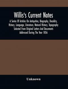 Willis'S Current Notes; A Series Of Articles On Antiquities Biography Decoldry History Language Literature Natural History Tapography Selected From Original Letters And Documents Addressed During The Year 1856