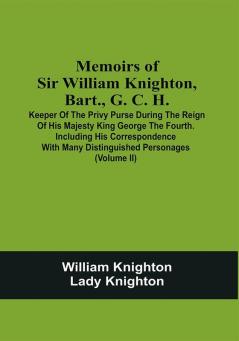 Memoirs Of Sir William Knighton Bart. G. C. H. : Keeper Of The Privy Purse During The Reign Of His Majesty King George The Fourth. Including His Correspondence With Many Distinguished Personages (Volume Ii)