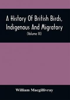 A History Of British Birds Indigenous And Migratory: Including Their Organization Habits And Relation; Remarks On Classification And Nomenclature; An Account Of The Principal Organs Of Birds And Observations Relative To Practical Ornithology (Volume Iii)