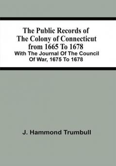 The Public Records Of The Colony Of Connecticut From 1665 To 1678; With The Journal Of The Council Of War 1675 To 1678