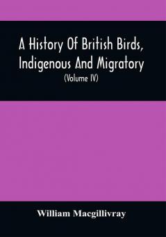 A History Of British Birds Indigenous And Migratory: Including Their Organization Habits And Relation; Remarks On Classification And Nomenclature; An Account Of The Principal Organs Of Birds And Observations Relative To Practical Ornithology (Volume Iv)