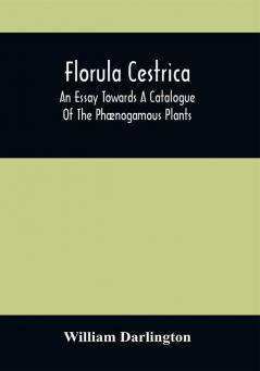 Florula Cestrica; An Essay Towards A Catalogue Of The Phænogamous Plants Native And Naturalized Growing In The Vicinity Of The Borough Of West-Chester In Chester County Pennsylvania ; To Which Is Subjoined An Appendix Of The Useful Cultivated Plants Of The Same District