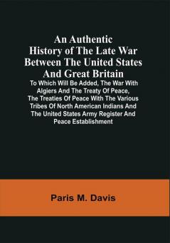 An Authentic History Of The Late War Between The United States And Great Britain : To Which Will Be Added The War With Algiers And The Treaty Of Peace The Treaties Of Peace With The Various Tribes Of North American Indians And The United States Army Register And Peace Establishment