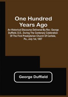 One Hundred Years Ago; An Historical Discourse Delivered By Rev. George Duffield D.D. During The Centenary Celebration Of The First Presbyterian Church Of Carlisle Pa. July 1St 1857