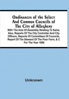 Ordinances Of The Select And Common Councils Of The City Of Allegheny With The Acts Of Assembly Relating To Same Also Reports Of The City Controller And City Officers Reports Of Committees Of Councils Report Of The Steward Of The Poor Farm &C For The Year 1866