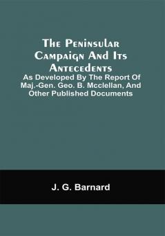 The Peninsular Campaign And Its Antecedents; As Developed By The Report Of Maj.-Gen. Geo. B. Mcclellan And Other Published Documents