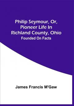 Philip Seymour Or Pioneer Life In Richland County Ohio : Founded On Facts