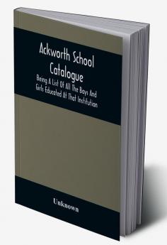 Ackworth School Catalogue : Being A List Of All The Boys And Girls Educated At That Institution From Its Commencement In 1779 To The Present Period