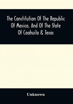 The Constitution Of The Republic Of Mexico And Of The State Of Coahuila & Texas : Containing Also An Abridgement Of The Laws Of The General And State Governments Relating To Colonization ; With Sundry Other Laws And Documents Not Before Published Particularly Relating To Coahuila And Texas ; The Documents Relating To The Galveston Bay And Texas Land Company ; The Grants To Messrs. Wilson And Exter And To Col. John Dominguez ; With A Description Of The Soil Climate Productions Local And Commercial Advantages Of That Interesting Country