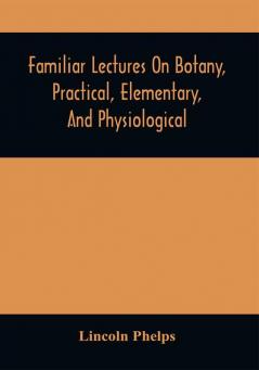 Familiar Lectures On Botany Practical Elementary And Physiological : With An Appendix Containing Descriptions Of The Plants Of The United States And Exotics &C. For The Use Of Seminaries And Private Students