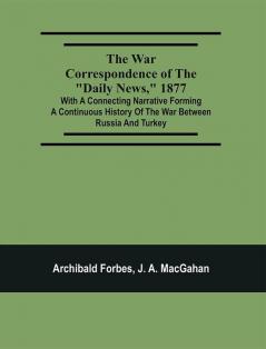 The War Correspondence Of The Daily News 1877 : With A Connecting Narrative Forming A Continuous History Of The War Between Russia And Turkey : Including The Letters Of Mr. Archibald Forbes Mr. J.A. Macgahan And Many Other Special Correspondents In Europe And Asia Containing A Full Description Of The Taking Of Kars