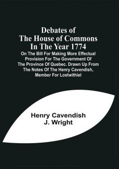 Debates Of The House Of Commons In The Year 1774 On The Bill For Making More Effectual Provision For The Government Of The Province Of Quebec. Drawn Up From The Notes Of The Henry Cavendish Member For Lostwithiel