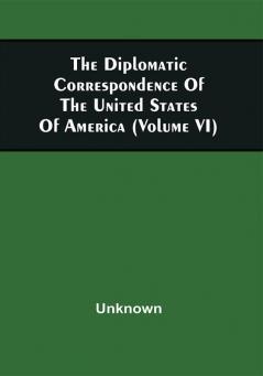 The Diplomatic Correspondence Of The United States Of America From The Signing Of The Definitive Treaty Of Peace 10Th September 1783 To The Adoption Of The Constitution March 4 1789. Being The Letters Of The Presidents Of Congress The Secretary For Foreign Affairs--American Ministers At Foreign Courts Foreign Ministers Near Congress--Reports Of Committees Of Congress And Reports Of The Secretary For Foreign Affairs On Various Letters And Communications; Together With Letters From Individuals On Public Affairs (Volume Vi)