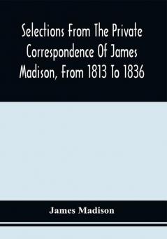 Selections From The Private Correspondence Of James Madison From 1813 To 1836