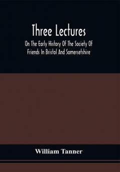 Three Lectures On The Early History Of The Society Of Friends In Bristol And Somersetshire