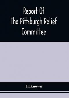 Report Of The Pittsburgh Relief Committee : Having In Charge The Collection And Distribution Of Funds Provisions And Other Supplies For The Sufferers By Yellow Fever In The South-Western States In The Summer And Fall Of 1878