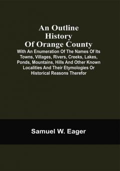 An Outline History Of Orange County : With An Enumeration Of The Names Of Its Towns Villages Rivers Creeks Lakes Ponds Mountains Hills And Other Known Localities And Their Etymologies Or Historical Reasons Therefor ; Together With Local Traditions And Short Biographical Sketches Of Early Settlers Etc.