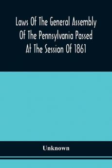 Laws Of The General Assembly Of The Pennsylvania Passed At The Session Of 1861; In The Eighty-Fifth Year Of Independence