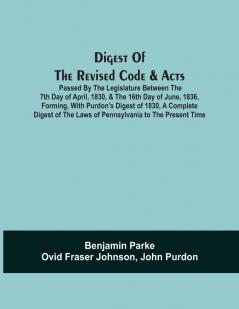 Digest Of The Revised Code & Acts Passed By The Legislature Between The 7Th Day Of April 1830 & The 16Th Day Of June 1836 Forming With Purdon'S Digest Of 1830 A Complete Digest Of The Laws Of Pennsylvania To The Present Time