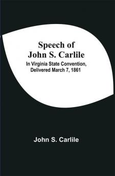 Speech Of John S. Carlile; In Virginia State Convention Delivered March 7 1861