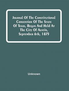 Journal Of The Constitutional Convention Of The State Of Texas Begun And Held At The City Of Austin September 6Th 1875