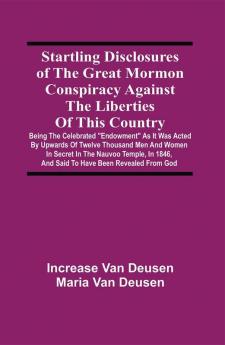 Startling Disclosures Of The Great Mormon Conspiracy Against The Liberties Of This Country : Being The Celebrated Endowment As It Was Acted By Upwards Of Twelve Thousand Men And Women In Secret In The Nauvoo Temple In 1846 And Said To Have Been Revealed From God