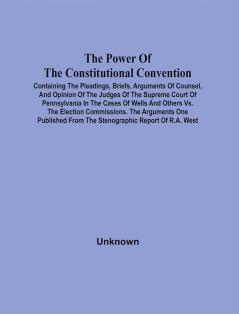 The Power Of The Constitutional Convention Containing The Pleadings Briefs Arguments Of Counsel And Opinion Of The Judges Of The Supreme Court Of Pennsylvania In The Cases Of Wells And Others Vs. The Election Commissions. The Arguments One Published From The Stenographic Report Of R.A. West