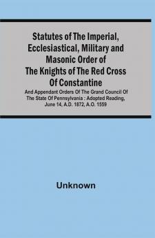 Statutes Of The Imperial Ecclesiastical Military And Masonic Order Of The Knights Of The Red Cross Of Constantine And Appendant Orders Of The Grand Council Of The State Of Pennsylvania : Adopted Reading June 14 A.D. 1872 A.O. 1559 With By-Laws For Subordinate Conclaves Forms Of Various Kinds And To Which Is Prefixed A Sketch Of The History Of The Order And Its Introduction Into The United States