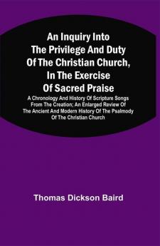 An Inquiry Into The Privilege And Duty Of The Christian Church In The Exercise Of Sacred Praise: A Chronology And History Of Scripture Songs From The Creation; An Enlarged Review Of The Ancient And Modern History Of The Psalmody Of The Christian Church; And An Examination Of An Apology For The Book Of Psalms